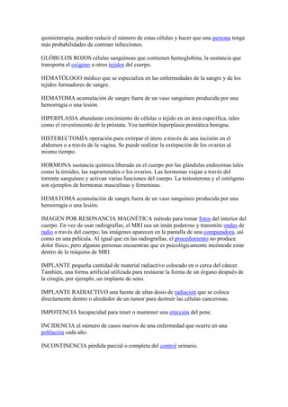 quimioterapia, pueden reducir el número de estas células y hacer que una persona tenga
más probabilidades de contraer infecciones.
GLÓBULOS ROJOS células sanguíneas que contienen hemoglobina, la sustancia que
transporta el oxígeno a otros tejidos del cuerpo.
HEMATÓLOGO médico que se especializa en las enfermedades de la sangre y de los
tejidos formadores de sangre.
HEMATOMA acumulación de sangre fuera de un vaso sanguíneo producida por una
hemorragia o una lesión.
HIPERPLASIA abundante crecimiento de células o tejido en un área específica, tales
como el revestimiento de la próstata. Vea también hiperplasia prostática benigna.
HISTERECTOMÍA operación para extirpar el útero a través de una incisión en el
abdomen o a través de la vagina. Se puede realizar la extirpación de los ovarios al
mismo tiempo.
HORMONA sustancia química liberada en el cuerpo por las glándulas endocrinas tales
como la tiroides, las suprarrenales o los ovarios. Las hormonas viajan a través del
torrente sanguíneo y activan varias funciones del cuerpo. La testosterona y el estrógeno
son ejemplos de hormonas masculinas y femeninas.
HEMATOMA acumulación de sangre fuera de un vaso sanguíneo producida por una
hemorragia o una lesión.
IMAGEN POR RESONANCIA MAGNÉTICA método para tomar fotos del interior del
cuerpo. En vez de usar radiografías, el MRI usa un imán poderoso y transmite ondas de
radio a través del cuerpo; las imágenes aparecen en la pantalla de una computadora, así
como en una película. Al igual que en las radiografías, el procedimiento no produce
dolor físico, pero algunas personas encuentran que es psicológicamente incómodo estar
dentro de la máquina de MRI.
IMPLANTE pequeña cantidad de material radiactivo colocado en o cerca del cáncer.
También, una forma artificial utilizada para restaurar la forma de un órgano después de
la cirugía, por ejemplo, un implante de seno.
IMPLANTE RADIACTIVO una fuente de altas dosis de radiación que se coloca
directamente dentro o alrededor de un tumor para destruir las células cancerosas.
IMPOTENCIA Incapacidad para tener o mantener una erección del pene.
INCIDENCIA el número de casos nuevos de una enfermedad que ocurre en una
población cada año.
INCONTINENCIA pérdida parcial o completa del control urinario.
 