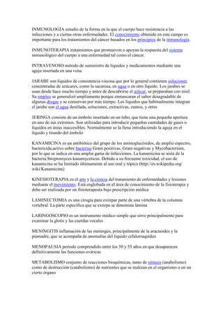 INMUNOLOGÍA estudio de la forma en la que el cuerpo hace resistencia a las
infecciones y a ciertas otras enfermedades. El conocimiento obtenido en este campo es
importante para los tratamientos del cáncer basados en los principios de la inmunología.
INMUNOTERAPIA tratamientos que promueven o apoyan la respuesta del sistema
inmunológico del cuerpo a una enfermedad tal como el cáncer.
INTRAVENOSO método de suministro de líquidos y medicamentos mediante una
aguja insertada en una vena.
JARABE son líquidos de consistencia viscosa que por lo general contienen soluciones
concentradas de azúcares, como la sacarosa, en agua o en otro líquido. Los jarabes se
usan desde hace mucho tiempo y antes de descubrirse el azúcar, se preparaban con miel.
Su empleo se generalizó ampliamente porque enmascaran el sabor desagradable de
algunas drogas y se conservan por más tiempo. Los líquidos que habitualmente integran
el jarabe son el agua destilada, soluciones, extractivas, zumos, y otros
JERINGA consiste de un émbolo insertado en un tubo, que tiene una pequeña apertura
en uno de sus extremos. Son utilizadas para introducir pequeñas cantidades de gases o
líquidos en áreas inaccesibles. Normalmente se la llena introduciendo la aguja en el
líquido y tirando del émbolo
KANAMICINA es un antibiótico del grupo de los aminoglucósidos, de amplio espectro,
bactericida,activo sobre bacterias Gram positivas, Gram negativas y Mycobacterium,
por lo que se indica en una amplia gama de infecciones. La kanamicina se aísla de la
bacteria Streptomyces kanamyceticus. Debido a su frecuente toxicidad, el uso de
kanamicina se ha limitado últimamente al uso oral y tópico (http://es.wikipedia.org/
wiki/Kanamicina)
KINESIOTERAPIA es el arte y la ciencia del tratamiento de enfermedades y lesiones
mediante el movimiento. Está englobada en el área de conocimiento de la fisioterapia y
debe ser realizada por un fisioterapeuta bajo prescripción médica
LAMINECTOMIA es una cirugía para extirpar parte de una vértebra de la columna
vertebral. La parte específica que se extirpa se denomina lámina
LARINGOSCOPIO es un instrumento médico simple que sirve principalmente para
examinar la glotis y las cuerdas vocales
MENINGITIS inflamación de las meninges, principalmente de la aracnoides y la
piamadre, que se acompaña de anomalías del líquido cefalorraquídeo
MENOPAUSIA período comprendido entre los 50 y 55 años en que desaparecen
definitivamente las funciones ováricas
METABOLISMO conjunto de reacciones bioquímicas, tanto de síntesis (anabolismo)
como de destrucción (catabolismo) de nutrientes que se realizan en el organismo o en un
cierto órgano
 