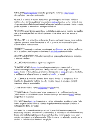 MICROBIO microorganismo unicelular que engloba bacterias, virus, hongos
microscópicos y parásitos protozoarios
NERVIOS es un haz de axones de neuronas que forma parte del sistema nervioso
periférico. Los nervios pueden ser sensoriales o motores (también los hay mixtos). Los
primeros conducen la información desde el exterior hacia los centros nerviosos, en tanto
que los segundos la transmiten a los órganos efectores
NEUMONÍA es un término general que engloba las infecciones de pulmón, que pueden
estar provocadas por diversos microorganismos, como virus, bacterias, hongos y
parásitos
NEURALGIA es la irritación o inflamación de uno o varios nervios que causa un dolor
repentino, punzante y muy intenso que se inicia, primero, en un punto y luego se
extiende a otras áreas cercanas
NUTRIENTE sustancia orgánica o inorgánica de los alimentos que se digiere y absorbe
por el organismo para luego ser utilizada en el metabolismo intermediario
OBSTRUCCIÓN CORONARIA taponamiento de las pequeñas arterias que alimentan
el músculo cardiaco
OCLUSIÓN taponamiento de algún vaso sanguíneo
OLIGOELEMENTOS minerales que el organismo requiere en cantidades
extremadamente pequeñas (menos de 100 mg. diarios). En este grupo se incluyen el
hierro, el cinc, el flúor, el yodo, el arsénico, el magnesio, el cobre, el selenio, el cobalto,
el molibdeno, el sílice, el cromo, el vanadio, el estaño y el níquel
OSTEOPOROSIS porosidad anormal de los huesos debido a la incapacidad de los
osteoblastos de depositar material óseo. Se presenta cuando la absorción mineral
predomina sobre su acumulación
OTITIS inflamación de ciertas estructuras del oído medio
OXIDACIÓN reacción química en la que una sustancia se combina con oxígeno.
Químicamente se corresponde con un aumento de cargas positivas del átomo debido a
una pérdida de electrones
PALPACIÓN es el proceso de examinar el cuerpo utilizando el sentido del tacto. Es la
técnica diagnóstica que utiliza el tacto de las partes externas del cuerpo o bien de la
parte accesible de las cavidades.
PARAPLÉJIA es una enfermedad por la cual la parte inferior del cuerpo queda
paralizada y carece de funcionalidad. Normalmente es resultado de una lesión medular o
de una enfermedad congénita como la espina bífida. Una polineuropatía puede tener
también como consecuencia la paraplejía. Si los brazos se ven afectados también por la
parálisis la enfermedad se denomina tetraplejía
 