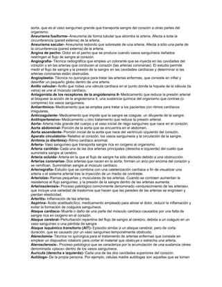 aorta, que es el vaso sanguíneo grande que transporta sangre del corazón a otras partes del
organismo.
Aneurisma fusiforme- Aneurisma de forma tubular que abomba la arteria. Afecta a toda la
circunferencia (pared externa) de la arteria.
Aneurisma sacular- Aneurisma redondo que sobresale de una arteria. Afecta a sólo una parte de
la circunferencia (pared externa) de la arteria.
Angina de pecho- Dolor en el pecho que se produce cuando vasos sanguíneos dañados
restringen el flujo de sangre al corazón.
Angiografía- Técnica radiográfica que emplea un colorante que se inyecta en las cavidades del
corazón o en las arterias que conducen al corazón (las arterias coronarias). El estudio permite
medir el flujo de sangre y la presión de la sangre en las cavidades cardíacas y determinar si las
arterias coronarias están obstruidas.
Angioplastia- Técnica no quirúrgica para tratar las arterias enfermas, que consiste en inflar y
desinflar un pequeño globo dentro de una arteria.
Anillo valvular- Anillo que rodea una válvula cardíaca en el punto donde la hojuela de la válvula (la
valva) se une al músculo cardíaco.
Antagonista de los receptores de la angiotensina II- Medicamento que reduce la presión arterial
al bloquear la acción de la angiotensina II, una sustancia química del organismo que contrae (o
comprime) los vasos sanguíneos.
Antiarrítmico- Medicamento que se emplea para tratar a los pacientes con ritmos cardíacos
irregulares.
Anticoagulante- Medicamento que impide que la sangre se coagule; un diluyente de la sangre.
Antihipertensivo- Medicamento u otro tratamiento que reduce la presión arterial.
Aorta- Arteria más grande del cuerpo y el vaso inicial de riego sanguíneo que nace en el corazón.
Aorta abdominal- Porción de la aorta que se encuentra en el abdomen.
Aorta ascendente- Porción inicial de la aorta que nace del ventrículo izquierdo del corazón.
Aparato circulatorio- Relativo al corazón, los vasos sanguíneos y la circulación de la sangre.
Arritmia (o disritmia)- Ritmo cardíaco anormal.
Arteria- Vaso sanguíneo que transporta sangre rica en oxígeno al organismo.
Arteria carótida- Cada una de las dos arterias principales (derecha e izquierda) del cuello que
suministra sangre al cerebro.
Arteria ocluida- Arteria en la que el flujo de sangre ha sido afectado debido a una obstrucción.
Arterias coronarias- Dos arterias que nacen en la aorta, forman un arco por encima del corazón y
se ramifican. Suministran sangre al músculo cardíaco.
Arteriografía- Estudio que se combina con una cateterización cardíaca a fin de visualizar una
arteria o el sistema arterial tras la inyección de un medio de contraste.
Arteriolas- Ramas pequeñas y musculares de las arterias. Cuando se contraen aumentan la
resistencia al flujo sanguíneo, y la presión de la sangre dentro de las arterias aumenta.
Arteriosclerosis- Proceso patológico comúnmente denominado «endurecimiento de las arterias»,
que incluye una variedad de trastornos que hacen que las paredes de las arterias se engrosen y
pierdan elasticidad.
Arteritis- Inflamación de las arterias.
Aspirina- Ácido acetilsalicílico; medicamento empleado para aliviar el dolor, reducir la inflamación y
evitar la formación de coágulos sanguíneos.
Ataque cardíaco- Muerte o daño de una parte del músculo cardíaco causados por una falta de
sangre rica en oxígeno en el corazón.
Ataque cerebral- Perturbación repentina del flujo de sangre al cerebro, debida a un coágulo en un
vaso sanguíneo o una pérdida de sangre.
Ataque isquémico transitorio (AIT)- Episodio similar a un ataque cerebral, pero de corta
duración, que es causado por un vaso sanguíneo temporalmente obstruido.
Aterectomía- Técnica no quirúrgica para el tratamiento de arterias enfermas que consiste en
emplear un dispositivo rotatorio para cortar el material que obstruye o estrecha una arteria.
Aterosclerosis-. Proceso patológico que se caracteriza por la acumulación de una sustancia cérea
denominada «placa» dentro de los vasos sanguíneos.
Aurícula (derecha e izquierda)- Cada una de las dos cavidades superiores del corazón.
Autólogo- De la propia persona. Por ejemplo, células madre autólogas son aquellas que se toman
 