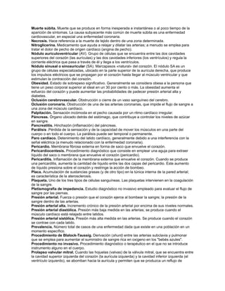 Muerte súbita. Muerte que se produce en forma inesperada e instantánea o al poco tiempo de la
aparición de síntomas. La causa subyacente más común de muerte súbita es una enfermedad
cardiovascular, en especial una enfermedad coronaria.
Necrosis. Hace referencia a la muerte de tejido dentro de una zona determinada.
Nitroglicerina. Medicamento que ayuda a relajar y dilatar las arterias; a menudo se emplea para
tratar el dolor de pecho de origen cardíaco (angina de pecho).
Nódulo auriculoventricular (AV). Grupo de células que se encuentra entre las dos cavidades
superiores del corazón (las aurículas) y las dos cavidades inferiores (los ventrículos) y regula la
corriente eléctrica que pasa a través de él y llega a los ventrículos.
Nódulo sinusal o sinoauricular (SA). Marcapasos «natural» del corazón. El nódulo SA es un
grupo de células especializadas, ubicado en la parte superior de la aurícula derecha, que produce
los impulsos eléctricos que se propagan por el corazón hasta llegar al músculo ventricular y que
estimulan la contracción del corazón.
Obesidad. Estado de sobrepeso significativo. Generalmente se considera obesa a la persona que
tiene un peso corporal superior al ideal en un 30 por ciento o más. La obesidad aumenta el
esfuerzo del corazón y puede aumentar las probabilidades de padecer presión arterial alta y
diabetes.
Oclusión cerebrovascular. Obstrucción o cierre de un vaso sanguíneo del cerebro.
Oclusión coronaria. Obstrucción de una de las arterias coronarias, que impide el flujo de sangre a
una zona del músculo cardíaco.
Palpitación. Sensación incómoda en el pecho causada por un ritmo cardíaco irregular.
Páncreas. Órgano ubicado detrás del estómago, que contribuye a controlar los niveles de azúcar
en sangre.
Pancreatitis. Hinchazón (inflamación) del páncreas.
Parálisis .Pérdida de la sensación y de la capacidad de mover los músculos en una parte del
cuerpo o en todo el cuerpo. La parálisis puede ser temporal o permanente.
Paro cardíaco. Detenimiento del latido cardíaco, generalmente debido a una interferencia con la
señal eléctrica (a menudo relacionado con la enfermedad coronaria).
Pericardio. Membrana fibrosa externa en forma de saco que envuelve el corazón.
Pericardiocentesis. Procedimiento diagnóstico que consiste en emplear una aguja para extraer
líquido del saco o membrana que envuelve el corazón (pericardio).
Pericarditis. Inflamación de la membrana externa que envuelve el corazón. Cuando se produce
una pericarditis, aumenta la cantidad de líquido entre las dos capas del pericardio. Este aumento
de líquido presiona sobre el corazón y restringe la acción de bombeo.
Placa. Acumulación de sustancias grasas (y de otro tipo) en la túnica interna de la pared arterial;
es característica de la aterosclerosis.
Plaqueta. Uno de los tres tipos de células sanguíneas. Las plaquetas intervienen en la coagulación
de la sangre.
Pletismografía de impedancia. Estudio diagnóstico no invasivo empleado para evaluar el flujo de
sangre por las piernas.
Presión arterial. Fuerza o presión que el corazón ejerce al bombear la sangre; la presión de la
sangre dentro de las arterias.
Presión arterial alta. Incremento crónico de la presión arterial por encima de sus niveles normales.
Presión arterial diastólica. Presión más baja medida en las arterias; se produce cuando el
músculo cardíaco está relajado entre latidos.
Presión arterial sistólica. Presión más alta medida en las arterias. Se produce cuando el corazón
se contrae con cada latido.
Prevalencia. Número total de casos de una enfermedad dada que existe en una población en un
momento específico.
Procedimiento de Blalock-Taussig. Derivación (shunt) entre las arterias subclavia y pulmonar
que se emplea para aumentar el suministro de sangre rica en oxígeno en los "bebés azules".
Procedimiento no invasivo. Procedimiento diagnóstico o terapéutico en el que no se introduce
instrumento alguno en el cuerpo.
Prolapso valvular mitral. Cuando las hojuelas (valvas) de la válvula mitral, que se encuentra entre
la cavidad superior izquierda del corazón (la aurícula izquierda) y la cavidad inferior izquierda (el
ventrículo izquierdo), se abomban hacia la aurícula y permiten que se produzca un reflujo de
 