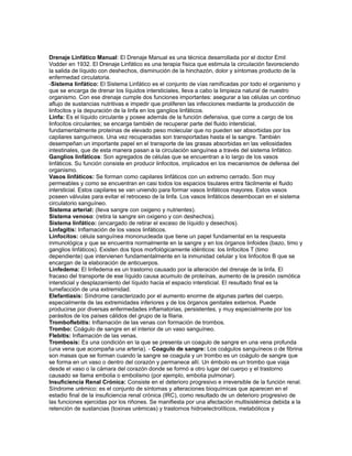 Drenaje Linfático Manual: El Drenaje Manual es una técnica desarrollada por el doctor Emil
Vodder en 1932. El Drenaje Linfático es una terapia física que estimula la circulación favoreciendo
la salida de líquido con deshechos, disminución de la hinchazón, dolor y síntomas producto de la
enfermedad circulatoria.
-Sistema linfático: El Sistema Linfático es el conjunto de vías ramificadas por todo el organismo y
que se encarga de drenar los líquidos intersticiales, lleva a cabo la limpieza natural de nuestro
organismo. Con ese drenaje cumple dos funciones importantes: asegurar a las células un continuo
aflujo de sustancias nutritivas e impedir que proliferen las infecciones mediante la producción de
linfocitos y la depuración de la linfa en los ganglios linfáticos.
Linfa: Es el líquido circulante y posee además de la función defensiva, que corre a cargo de los
linfocitos circulantes; se encarga también de recuperar parte del fluido intersticial,
fundamentalmente proteínas de elevado peso molecular que no pueden ser absorbidas por los
capilares sanguíneos. Una vez recuperadas son transportadas hasta el la sangre. También
desempeñan un importante papel en el transporte de las grasas absorbidas en las vellosidades
intestinales, que de esta manera pasan a la circulación sanguínea a través del sistema linfático.
Ganglios linfáticos: Son agregados de células que se encuentran a lo largo de los vasos
linfáticos. Su función consiste en producir linfocitos, implicados en los mecanismos de defensa del
organismo.
Vasos linfáticos: Se forman como capilares linfáticos con un extremo cerrado. Son muy
permeables y como se encuentran en casi todos los espacios tisulares entra fácilmente el fluido
intersticial. Estos capilares se van uniendo para formar vasos linfáticos mayores. Estos vasos
poseen válvulas para evitar el retroceso de la linfa. Los vasos linfáticos desembocan en el sistema
circulatorio sanguíneo.
Sistema arterial: (lleva sangre con oxigeno y nutrientes).
Sistema venoso: (retira la sangre sin oxigeno y con deshechos).
Sistema linfático: (encargado de retirar el exceso de líquido y desechos).
Linfagitis: Inflamación de los vasos linfáticos.
Linfocitos: célula sanguínea mononucleada que tiene un papel fundamental en la respuesta
inmunológica y que se encuentra normalmente en la sangre y en los órganos linfoides (bazo, timo y
ganglios linfáticos). Existen dos tipos morfológicamente idénticos: los linfocitos T (timo
dependiente) que intervienen fundamentalmente en la inmunidad celular y los linfocitos B que se
encargan de la elaboración de anticuerpos.
Linfedema: El linfedema es un trastorno causado por la alteración del drenaje de la linfa. El
fracaso del transporte de ese líquido causa acumulo de proteínas, aumento de la presión osmótica
intersticial y desplazamiento del líquido hacia el espacio intersticial. El resultado final es la
tumefacción de una extremidad.
Elefantiasis: Síndrome caracterizado por el aumento enorme de algunas partes del cuerpo,
especialmente de las extremidades inferiores y de los órganos genitales externos. Puede
producirse por diversas enfermedades inflamatorias, persistentes, y muy especialmente por los
parásitos de los países cálidos del grupo de la filaria.
Tromboflebitis: Inflamación de las venas con formación de trombos.
Trombo: Coágulo de sangre en el interior de un vaso sanguíneo.
Flebitis: Inflamación de las venas.
Trombosis: Es una condición en la que se presenta un coagulo de sangre en una vena profunda
(una vena que acompaña una arteria). - Coagulo de sangre: Los coágulos sanguíneos o de fibrina
son masas que se forman cuando la sangre se coagula y un trombo es un coágulo de sangre que
se forma en un vaso o dentro del corazón y permanece allí. Un émbolo es un trombo que viaja
desde el vaso o la cámara del corazón donde se formó a otro lugar del cuerpo y el trastorno
causado se llama embolia o embolismo (por ejemplo, embolia pulmonar).
Insuficiencia Renal Crónica: Consiste en el deterioro progresivo e irreversible de la función renal.
Síndrome urémico: es el conjunto de síntomas y alteraciones bioquímicas que aparecen en el
estadio final de la insuficiencia renal crónica (IRC), como resultado de un deterioro progresivo de
las funciones ejercidas por los riñones. Se manifiesta por una afectación multisistémica debida a la
retención de sustancias (toxinas urémicas) y trastornos hidroelectrolíticos, metabólicos y
 