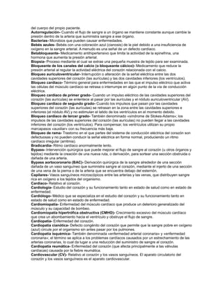 del cuerpo del propio paciente.
Autorregulación- Cuando el flujo de sangre a un órgano se mantiene constante aunque cambie la
presión dentro de la arteria que suministra sangre a ese órgano.
Bacterias- Microbios que pueden causar enfermedades.
Bebés azules- Bebés con una coloración azul (cianosis) de la piel debido a una insuficiencia de
oxígeno en la sangre arterial. A menudo es una señal de un defecto cardíaco.
Betabloqueante- Medicamento antihipertensivo que limita la actividad de la epinefrina, una
hormona que aumenta la presión arterial.
Biopsia- Proceso mediante el cual se extrae una pequeña muestra de tejido para ser examinada.
Bloqueante de los canales del calcio (o bloqueante cálcico)- Medicamento que reduce la
presión arterial al regular la actividad eléctrica del corazón relacionada con el calcio.
Bloqueo auriculoventricular- Interrupción o alteración de la señal eléctrica entre las dos
cavidades superiores del corazón (las aurículas) y las dos cavidades inferiores (los ventrículos).
Bloqueo cardíaco- Término general para enfermedades en las que el impulso eléctrico que activa
las células del músculo cardíaco se retrasa o interrumpe en algún punto de la vía de conducción
eléctrica.
Bloqueo cardíaco de primer grado- Cuando un impulso eléctrico de las cavidades superiores del
corazón (las aurículas) se enlentece al pasar por las aurículas y el nódulo auriculoventricular (AV).
Bloqueo cardíaco de segundo grado- Cuando los impulsos que pasan por las cavidades
superiores del corazón (las aurículas) se retrasan en la zona entre las cavidades superiores e
inferiores (el nódulo AV) y no estimulan el latido de los ventrículos en el momento debido.
Bloqueo cardíaco de tercer grado- También denominado «síndrome de Stokes-Adams»; los
impulsos de las cavidades superiores del corazón (las aurículas) no pueden llegar a las cavidades
inferiores del corazón (los ventrículos). Para compensar, los ventrículos utilizan su propio
marcapasos «auxiliar» con su frecuencia más baja.
Bloqueo de rama- Trastorno en el que partes del sistema de conducción eléctrica del corazón son
defectuosas y no pueden conducir la señal eléctrica en forma normal, produciendo un ritmo
cardíaco irregular (arritmia).
Bradicardia- Ritmo cardíaco anormalmente lento.
Bypass- Intervención quirúrgica que puede mejorar el flujo de sangre al corazón (u otros órganos y
tejidos) mediante la creación de una nueva ruta, o derivación, para sortear una sección obstruida o
dañada de una arteria.
Bypass aortocoronario (BAC)- Derivación quirúrgica de la sangre alrededor de una sección
dañada de un vaso sanguíneo que suministra sangre al corazón, mediante el injerto de una sección
de una vena de la pierna o de la arteria que se encuentra debajo del esternón.
Capilares- Vasos sanguíneos microscópicos entre las arterias y las venas, que distribuyen sangre
rica en oxígeno a los tejidos del organismo.
Cardíaco- Relativo al corazón.
Cardiología- Estudio del corazón y su funcionamiento tanto en estado de salud como en estado de
enfermedad.
Cardiólogo- Médico que se especializa en el estudio del corazón y su funcionamiento tanto en
estado de salud como en estado de enfermedad.
Cardiomiopatía- Enfermedad del músculo cardíaco que produce un deterioro generalizado del
músculo y su capacidad de bombeo.
Cardiomiopatía hipertrófica obstructiva (CMHO)- Crecimiento excesivo del músculo cardíaco
que crea un abombamiento hacia el ventrículo y obstruye el flujo de sangre.
Cardiopatía- Enfermedad del corazón.
Cardiopatía cianótica- Defecto congénito del corazón que permite que la sangre pobre en oxígeno
(azul) circule por el organismo sin antes pasar por los pulmones.
Cardiopatía isquémica- También denominada «enfermedad arterial coronaria» y «enfermedad
coronaria»; el término se aplica a los problemas cardíacos causados por un estrechamiento de las
arterias coronarias, lo cual da lugar a una reducción del suministro de sangre al corazón.
Cardiopatía reumática- Enfermedad del corazón (que afecta principalmente a las válvulas
cardíacas) causada por la fiebre reumática.
Cardiovascular (CV)- Relativo al corazón y los vasos sanguíneos. El aparato circulatorio del
corazón y los vasos sanguíneos es el aparato cardiovascular.
 