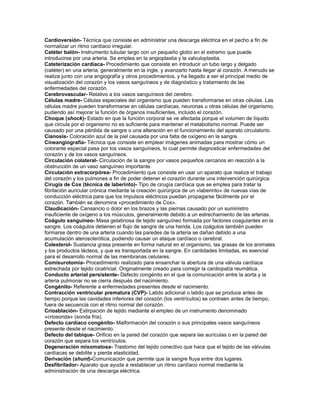 Cardioversión- Técnica que consiste en administrar una descarga eléctrica en el pecho a fin de
normalizar un ritmo cardíaco irregular.
Catéter balón- Instrumento tubular largo con un pequeño globo en el extremo que puede
introducirse por una arteria. Se emplea en la angioplastia y la valvuloplastia.
Cateterización cardíaca- Procedimiento que consiste en introducir un tubo largo y delgado
(catéter) en una arteria, generalmente en la ingle, y avanzarlo hasta llegar al corazón. A menudo se
realiza junto con una angiografía y otros procedimientos, y ha llegado a ser el principal medio de
visualización del corazón y los vasos sanguíneos y de diagnóstico y tratamiento de las
enfermedades del corazón.
Cerebrovascular- Relativo a los vasos sanguíneos del cerebro.
Células madre- Células especiales del organismo que pueden transformarse en otras células. Las
células madre pueden transformarse en células cardíacas, neuronas u otras células del organismo,
pudiendo así mejorar la función de órganos insuficientes, incluido el corazón.
Choque (shock)- Estado en que la función corporal se ve afectada porque el volumen de líquido
que circula por el organismo no es suficiente para mantener el metabolismo normal. Puede ser
causado por una pérdida de sangre o una alteración en el funcionamiento del aparato circulatorio.
Cianosis- Coloración azul de la piel causada por una falta de oxígeno en la sangre.
Cineangiografía- Técnica que consiste en emplear imágenes animadas para mostrar cómo un
colorante especial pasa por los vasos sanguíneos, lo cual permite diagnosticar enfermedades del
corazón y de los vasos sanguíneos.
Circulación colateral- Circulación de la sangre por vasos pequeños cercanos en reacción a la
obstrucción de un vaso sanguíneo importante.
Circulación extracorpórea- Procedimiento que consiste en usar un aparato que realiza el trabajo
del corazón y los pulmones a fin de poder detener el corazón durante una intervención quirúrgica.
Cirugía de Cox (técnica de laberinto)- Tipo de cirugía cardíaca que se emplea para tratar la
fibrilación auricular crónica mediante la creación quirúrgica de un «laberinto» de nuevas vías de
conducción eléctrica para que los impulsos eléctricos puedan propagarse fácilmente por el
corazón. También se denomina «procedimiento de Cox».
Claudicación- Cansancio o dolor en los brazos y las piernas causado por un suministro
insuficiente de oxígeno a los músculos, generalmente debido a un estrechamiento de las arterias.
Coágulo sanguíneo- Masa gelatinosa de tejido sanguíneo formada por factores coagulantes en la
sangre. Los coágulos detienen el flujo de sangre de una herida. Los coágulos también pueden
formarse dentro de una arteria cuando las paredes de la arteria se dañan debido a una
acumulación aterosclerótica, pudiendo causar un ataque cardíaco o cerebral.
Colesterol- Sustancia grasa presente en forma natural en el organismo, las grasas de los animales
y los productos lácteos, y que es transportada en la sangre. En cantidades limitadas, es esencial
para el desarrollo normal de las membranas celulares.
Comisurotomía- Procedimiento realizado para ensanchar la abertura de una válvula cardíaca
estrechada por tejido cicatricial. Originalmente creado para corregir la cardiopatía reumática.
Conducto arterial persistente- Defecto congénito en el que la comunicación entre la aorta y la
arteria pulmonar no se cierra después del nacimiento.
Congénito- Referente a enfermedades presentes desde el nacimiento.
Contracción ventricular prematura (CVP)- Latido adicional o latido que se produce antes de
tiempo porque las cavidades inferiores del corazón (los ventrículos) se contraen antes de tiempo,
fuera de secuencia con el ritmo normal del corazón.
Crioablación- Extirpación de tejido mediante el empleo de un instrumento denominado
«criosonda» (sonda fría).
Defecto cardíaco congénito- Malformación del corazón o sus principales vasos sanguíneos
presente desde el nacimiento.
Defecto del tabique- Orificio en la pared del corazón que separa las aurículas o en la pared del
corazón que separa los ventrículos.
Degeneración mixomatosa- Trastorno del tejido conectivo que hace que el tejido de las válvulas
cardíacas se debilite y pierda elasticidad.
Derivación (shunt)-Comunicación que permite que la sangre fluya entre dos lugares.
Desfibrilador- Aparato que ayuda a restablecer un ritmo cardíaco normal mediante la
administración de una descarga eléctrica.
 