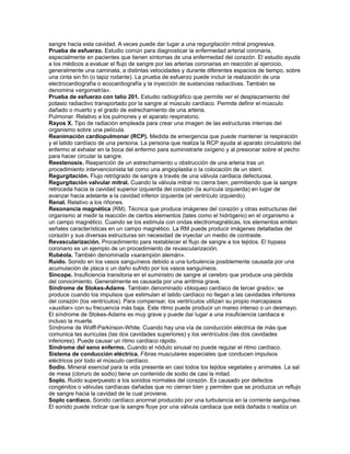 sangre hacia esta cavidad. A veces puede dar lugar a una regurgitación mitral progresiva.
Prueba de esfuerzo. Estudio común para diagnosticar la enfermedad arterial coronaria,
especialmente en pacientes que tienen síntomas de una enfermedad del corazón. El estudio ayuda
a los médicos a evaluar el flujo de sangre por las arterias coronarias en reacción al ejercicio,
generalmente una caminata, a distintas velocidades y durante diferentes espacios de tiempo, sobre
una cinta sin fin (o tapiz rodante). La prueba de esfuerzo puede incluir la realización de una
electrocardiografía o ecocardiografía y la inyección de sustancias radiactivas. También se
denomina «ergometría».
Prueba de esfuerzo con talio 201. Estudio radiográfico que permite ver el desplazamiento del
potasio radiactivo transportado por la sangre al músculo cardíaco. Permite definir el músculo
dañado o muerto y el grado de estrechamiento de una arteria.
Pulmonar. Relativo a los pulmones y el aparato respiratorio.
Rayos X. Tipo de radiación empleada para crear una imagen de las estructuras internas del
organismo sobre una película.
Reanimación cardiopulmonar (RCP). Medida de emergencia que puede mantener la respiración
y el latido cardíaco de una persona. La persona que realiza la RCP ayuda al aparato circulatorio del
enfermo al exhalar en la boca del enfermo para suministrarle oxígeno y al presionar sobre el pecho
para hacer circular la sangre.
Reestenosis. Reaparición de un estrechamiento u obstrucción de una arteria tras un
procedimiento intervencionista tal como una angioplastia o la colocación de un stent.
Regurgitación. Flujo retrógrado de sangre a través de una válvula cardiaca defectuosa.
Regurgitación valvular mitral. Cuando la válvula mitral no cierra bien, permitiendo que la sangre
retroceda hacia la cavidad superior izquierda del corazón (la aurícula izquierda) en lugar de
avanzar hacia adelante a la cavidad inferior izquierda (el ventrículo izquierdo).
Renal. Relativo a los riñones.
Resonancia magnética (RM). Técnica que produce imágenes del corazón y otras estructuras del
organismo al medir la reacción de ciertos elementos (tales como el hidrógeno) en el organismo a
un campo magnético. Cuando se los estimula con ondas electromagnéticas, los elementos emiten
señales características en un campo magnético. La RM puede producir imágenes detalladas del
corazón y sus diversas estructuras sin necesidad de inyectar un medio de contraste.
Revascularización. Procedimiento para restablecer el flujo de sangre a los tejidos. El bypass
coronario es un ejemplo de un procedimiento de revascularización.
Rubéola. También denominada «sarampión alemán».
Ruido. Sonido en los vasos sanguíneos debido a una turbulencia posiblemente causada por una
acumulación de placa o un daño sufrido por los vasos sanguíneos.
Síncope. Insuficiencia transitoria en el suministro de sangre al cerebro que produce una pérdida
del conocimiento. Generalmente es causada por una arritmia grave.
Síndrome de Stokes-Adams. También denominado «bloqueo cardíaco de tercer grado»; se
produce cuando los impulsos que estimulan el latido cardíaco no llegan a las cavidades inferiores
del corazón (los ventrículos). Para compensar, los ventrículos utilizan su propio marcapasos
«auxiliar» con su frecuencia más baja. Este ritmo puede producir un mareo intenso o un desmayo.
El síndrome de Stokes-Adams es muy grave y puede dar lugar a una insuficiencia cardiaca e
incluso la muerte.
Síndrome de Wolff-Parkinson-White. Cuando hay una vía de conducción eléctrica de más que
comunica las aurículas (las dos cavidades superiores) y los ventrículos (las dos cavidades
inferiores). Puede causar un ritmo cardíaco rápido.
Síndrome del seno enfermo. Cuando el nódulo sinusal no puede regular el ritmo cardíaco.
Sistema de conducción eléctrica. Fibras musculares especiales que conducen impulsos
eléctricos por todo el músculo cardíaco.
Sodio. Mineral esencial para la vida presente en casi todos los tejidos vegetales y animales. La sal
de mesa (cloruro de sodio) tiene un contenido de sodio de casi la mitad.
Soplo. Ruido superpuesto a los sonidos normales del corazón. Es causado por defectos
congénitos o válvulas cardíacas dañadas que no cierran bien y permiten que se produzca un reflujo
de sangre hacia la cavidad de la cual proviene.
Soplo cardíaco. Sonido cardíaco anormal producido por una turbulencia en la corriente sanguínea.
El sonido puede indicar que la sangre fluye por una válvula cardiaca que está dañada o realiza un
 