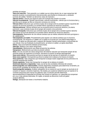 pérdidas de sangre.
Vaina de inserción. Tubo parecido a un catéter que se coloca dentro de un vaso sanguíneo del
paciente durante un procedimiento intervencionista, para facilitar la introducción y ubicación
correcta del catéter. También se denomina «tubo de inserción».
Válvula aórtica. Válvula que regula el paso de la sangre del corazón a la aorta.
Válvula incompetente. También denominada «válvula insuficiente»; válvula que no funciona bien y
permite que la sangre se filtre en dirección contraria a la normal.
Válvula mitral. Estructura que controla el paso de la sangre entre la cavidad superior izquierda del
corazón (la aurícula izquierda) y la cavidad inferior izquierda (el ventrículo izquierdo).
Válvula pulmonar. Válvula cardiaca que se encuentra entre el ventrículo derecho y la arteria
pulmonar, y que controla el paso de la sangre del corazón a los pulmones.
Válvula tricúspide. Estructura que controla el paso de la sangre de la cavidad superior derecha
del corazón (la aurícula derecha) a la cavidad inferior derecha (el ventrículo derecho).
Valvuloplastia. Reparación de una válvula cardiaca que se realiza utilizando técnicas quirúrgicas o
de cateterización.
Valvuloplastia con balón. Procedimiento para reparar una válvula cardiaca que no funciona
correctamente. Se introduce un catéter con un globo en la punta por una arteria hasta llegar al
corazón. El globo se infla para abrir y separar las hojuelas (valvas) estrechadas o endurecidas de
una válvula. Una vez finalizado el procedimiento, se retiran el catéter y el globo desinflado.
Várice. Vena anormalmente dilatada (ensanchada).
Vascular. Relativo a los vasos sanguíneos.
Vasodilatador. Medicamento que dilata (ensancha) las arterias.
Vasopresor. Medicamento que eleva la presión arterial.
Vena. Uno de una serie de vasos sanguíneos del sistema vascular que transporta sangre de las
diversas partes del organismo al corazón; devuelve al corazón la sangre desoxigenada.
Vena cava inferior. Vena grande que lleva la sangre de las piernas y el abdomen al corazón.
Vena cava superior. Vena grande que lleva la sangre de la cabeza y los brazos al corazón.
Vena pulmonar. Vaso sanguíneo que transporta la sangre recién oxigenada de los pulmones a la
aurícula izquierda del corazón.
Venas yugulares. Venas que transportan la sangre de la cabeza al corazón.
Ventrículo (derecho e izquierdo). Cada una de las dos cavidades inferiores del corazón.
Ventriculografía con radionúclidos. Estudio diagnóstico empleado para determinar el tamaño y la
forma de las cavidades de bombeo del corazón (los ventrículos).
Ventriculografía isotópica. Análisis radiográfico de la manera en que la sangre se acumula en el
corazón en reposo o durante el ejercicio. Se emplea una sustancia radiactiva que se inyecta en la
corriente sanguínea para marcar los glóbulos rojos. El estudio permite determinar
aproximadamente la capacidad de bombeo del corazón en general y su capacidad de compensar
por una o más arterias obstruidas. En inglés, el estudio se denomina multi-unit gated
analysis (MUGA).
Vértigo. Sensación de mareo o movimiento rotatorio
 