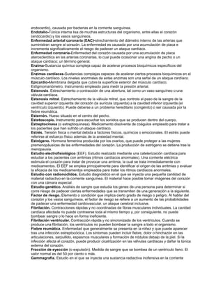 endocardio), causada por bacterias en la corriente sanguínea.
Endotelio-Túnica interna lisa de muchas estructuras del organismo, entre ellas el corazón
(endocardio) y los vasos sanguíneos.
Enfermedad arterial coronaria (EAC)-strechamiento del diámetro interno de las arterias que
suministran sangre al corazón. La enfermedad es causada por una acumulación de placa e
incrementa significativamente el riesgo de padecer un ataque cardíaco.
Enfermedad coronaria-Enfermedad del corazón causada por una acumulación de placa
aterosclerótica en las arterias coronarias, lo cual puede ocasionar una angina de pecho o un
ataque cardíaco; un término general.
Enzima-Sustancia química compleja capaz de acelerar procesos bioquímicos específicos del
organismo.
Enzimas cardíacas-Sustancias complejas capaces de acelerar ciertos procesos bioquímicos en el
músculo cardíaco. Los niveles anormales de estas enzimas son una señal de un ataque cardíaco.
Epicardio-Membrana delgada que cubre la superficie exterior del músculo cardíaco.
Esfigmomanómetro. Instrumento empleado para medir la presión arterial.
Estenosis. Estrechamiento o contracción de una abertura, tal como un vaso sanguíneo o una
válvula cardíaca.
Estenosis mitral. Estrechamiento de la válvula mitral, que controla el paso de la sangre de la
cavidad superior izquierda del corazón (la aurícula izquierda) a la cavidad inferior izquierda (el
ventrículo izquierdo). Puede deberse a un problema hereditario (congénito) o ser causada por la
fiebre reumática.
Esternón. Hueso situado en el centro del pecho.
Estetoscopio. Instrumento para escuchar los sonidos que se producen dentro del cuerpo.
Estreptocinasa (o estreptoquinasa). Medicamento disolvente de coágulos empleado para tratar a
los pacientes que han sufrido un ataque cardíaco.
Estrés. Tensión física o mental debida a factores físicos, químicos o emocionales. El estrés puede
referirse al esfuerzo físico además de la ansiedad mental.
Estrógeno. Hormona femenina producida por los ovarios, que puede proteger a las mujeres
premenopáusicas de las enfermedades del corazón. La producción de estrógeno se detiene tras la
menopausia.
Estudio electrofisiológico (EEF). Estudio realizado mediante una cateterización cardíaca para
estudiar a los pacientes con arritmias (ritmos cardíacos anormales). Una corriente eléctrica
estimula el corazón para tratar de provocar una arritmia, la cual se trata inmediatamente con
medicamentos. El EEF se emplea principalmente para identificar el origen de las arritmias y evaluar
la eficacia de los medicamentos empleados para tratar los ritmos cardíacos anormales.
Estudio con radionúclidos. Estudio diagnóstico en el que se inyecta una pequeña cantidad de
material radiactivo en la corriente sanguínea. El material hace posible tomar imágenes del corazón
con una cámara especial.
Estudio genético. Análisis de sangre que estudia los genes de una persona para determinar si
corre riesgo de padecer ciertas enfermedades que se transmiten de una generación a la siguiente.
Factor de riesgo. Elemento o condición que implica cierto grado de riesgo o peligro. Al hablar del
corazón y los vasos sanguíneos, el factor de riesgo se refiere a un aumento de las probabilidades
de padecer una enfermedad cardiovascular, un ataque cerebral inclusive.
Fibrilación. Contracciones rápidas y no coordinadas de fibras musculares individuales. La cavidad
cardíaca afectada no puede contraerse toda al mismo tiempo y, por consiguiente, no puede
bombear sangre o lo hace en forma ineficiente.
Fibrilación ventricular. Contracción rápida y no sincronizada de los ventrículos. Cuando se
produce una fibrilación, los ventrículos no pueden bombear la sangre a todo el organismo.
Fiebre reumática. Enfermedad que generalmente se presenta en la niñez y que puede aparecer
tras una infección estreptocócica. Los síntomas pueden incluir fiebre, dolor o hinchazón en las
articulaciones, sarpullido, espasmos musculares y formación de nódulos debajo de la piel. Si la
infección afecta al corazón, puede producir cicatrización en las válvulas cardíacas y dañar la túnica
externa del corazón.
Fracción de eyección (o expulsión). Medida de sangre que se bombea de un ventrículo lleno. El
valor normal es del 50 por ciento o más.
Gammagrafía. Estudio en el que se inyecta una sustancia radiactiva inofensiva en la corriente
 