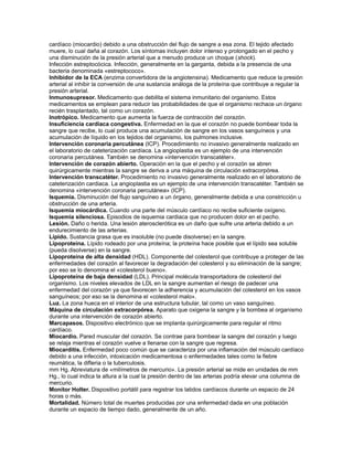 cardíaco (miocardio) debido a una obstrucción del flujo de sangre a esa zona. El tejido afectado
muere, lo cual daña al corazón. Los síntomas incluyen dolor intenso y prolongado en el pecho y
una disminución de la presión arterial que a menudo produce un choque (shock).
Infección estreptocócica. Infección, generalmente en la garganta, debida a la presencia de una
bacteria denominada «estreptococo».
Inhibidor de la ECA (enzima convertidora de la angiotensina). Medicamento que reduce la presión
arterial al inhibir la conversión de una sustancia análoga de la proteína que contribuye a regular la
presión arterial.
Inmunosupresor. Medicamento que debilita el sistema inmunitario del organismo. Estos
medicamentos se emplean para reducir las probabilidades de que el organismo rechace un órgano
recién trasplantado, tal como un corazón.
Inotrópico. Medicamento que aumenta la fuerza de contracción del corazón.
Insuficiencia cardiaca congestiva. Enfermedad en la que el corazón no puede bombear toda la
sangre que recibe, lo cual produce una acumulación de sangre en los vasos sanguíneos y una
acumulación de líquido en los tejidos del organismo, los pulmones inclusive.
Intervención coronaria percutánea (ICP). Procedimiento no invasivo generalmente realizado en
el laboratorio de cateterización cardíaca. La angioplastia es un ejemplo de una intervención
coronaria percutánea. También se denomina «intervención transcatéter».
Intervención de corazón abierto. Operación en la que el pecho y el corazón se abren
quirúrgicamente mientras la sangre se deriva a una máquina de circulación extracorpórea.
Intervención transcatéter. Procedimiento no invasivo generalmente realizado en el laboratorio de
cateterización cardiaca. La angioplastia es un ejemplo de una intervención transcatéter. También se
denomina «intervención coronaria percutánea» (ICP).
Isquemia. Disminución del flujo sanguíneo a un órgano, generalmente debida a una constricción u
obstrucción de una arteria.
Isquemia miocárdica. Cuando una parte del músculo cardíaco no recibe suficiente oxígeno.
Isquemia silenciosa. Episodios de isquemia cardiaca que no producen dolor en el pecho.
Lesión. Daño o herida. Una lesión aterosclerótica es un daño que sufre una arteria debido a un
endurecimiento de las arterias.
Lípido. Sustancia grasa que es insoluble (no puede disolverse) en la sangre.
Lipoproteína. Lípido rodeado por una proteína; la proteína hace posible que el lípido sea soluble
(pueda disolverse) en la sangre.
Lipoproteína de alta densidad (HDL). Componente del colesterol que contribuye a proteger de las
enfermedades del corazón al favorecer la degradación del colesterol y su eliminación de la sangre;
por eso se lo denomina el «colesterol bueno».
Lipoproteína de baja densidad (LDL). Principal molécula transportadora de colesterol del
organismo. Los niveles elevados de LDL en la sangre aumentan el riesgo de padecer una
enfermedad del corazón ya que favorecen la adherencia y acumulación del colesterol en los vasos
sanguíneos; por eso se la denomina el «colesterol malo».
Luz. La zona hueca en el interior de una estructura tubular, tal como un vaso sanguíneo.
Máquina de circulación extracorpórea. Aparato que oxigena la sangre y la bombea al organismo
durante una intervención de corazón abierto.
Marcapasos. Dispositivo electrónico que se implanta quirúrgicamente para regular el ritmo
cardíaco.
Miocardio. Pared muscular del corazón. Se contrae para bombear la sangre del corazón y luego
se relaja mientras el corazón vuelve a llenarse con la sangre que regresa.
Miocarditis. Enfermedad poco común que se caracteriza por una inflamación del músculo cardíaco
debido a una infección, intoxicación medicamentosa o enfermedades tales como la fiebre
reumática, la difteria o la tuberculosis.
mm Hg. Abreviatura de «milímetros de mercurio». La presión arterial se mide en unidades de mm
Hg., lo cual indica la altura a la cual la presión dentro de las arterias podría elevar una columna de
mercurio.
Monitor Holter. Dispositivo portátil para registrar los latidos cardíacos durante un espacio de 24
horas o más.
Mortalidad. Número total de muertes producidas por una enfermedad dada en una población
durante un espacio de tiempo dado, generalmente de un año.
 