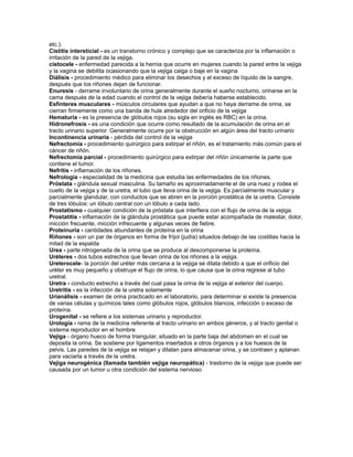 etc.).
Cistitis intersticial - es un transtorno crónico y complejo que se caracteriza por la inflamación o
irritación de la pared de la vejiga.
cistocele - enfermedad parecida a la hernia que ocurre en mujeres cuando la pared entre la vejiga
y la vagina se debilita ocasionando que la vejiga caiga o baje en la vagina
Diálisis - procedimiento médico para eliminar los desechos y el exceso de líquido de la sangre,
después que los riñones dejan de funcionar.
Enuresis - derrame involuntario de orina generalmente durante el sueño nocturno, orinarse en la
cama después de la edad cuando el control de la vejiga debería haberse establecido.
Esfínteres musculares - músculos circulares que ayudan a que no haya derrame de orina, se
cierran firmemente como una banda de hule alrededor del orificio de la vejiga
Hematuria - es la presencia de glóbulos rojos (su sigla en inglés es RBC) en la orina.
Hidronefrosis - es una condición que ocurre como resultado de la acumulación de orina en el
tracto urinario superior. Generalmente ocurre por la obstrucción en algún área del tracto urinario
Incontinencia urinaria - pérdida del control de la vejiga
Nefrectomía - procedimiento quirúrgico para extirpar el riñón, es el tratamiento más común para el
cáncer de riñón.
Nefrectomía parcial - procedimiento quirúrgico para extirpar del riñón únicamente la parte que
contiene el tumor.
Nefritis - inflamación de los riñones.
Nefrología - especialidad de la medicina que estudia las enfermedades de los riñones.
Próstata - glándula sexual masculina. Su tamaño es aproximadamente el de una nuez y rodea el
cuello de la vejiga y de la uretra, el tubo que lleva orina de la vejiga. Es parcialmente muscular y
parcialmente glandular, con conductos que se abren en la porción prostática de la uretra. Consiste
de tres lóbulos: un lóbulo central con un lóbulo a cada lado.
Prostatismo - cualquier condición de la próstata que interfiera con el flujo de orina de la vejiga.
Prostatitis - inflamación de la glándula prostática que puede estar acompañada de malestar, dolor,
micción frecuente, micción infrecuente y algunas veces de fiebre.
Proteinuria - cantidades abundantes de proteína en la orina
Riñones - son un par de órganos en forma de fríjol (judía) situados debajo de las costillas hacia la
mitad de la espalda
Urea - parte nitrogenada de la orina que se produce al descomponerse la proteína.
Uréteres - dos tubos estrechos que llevan orina de los riñones a la vejiga.
Ureterocele- la porción del uréter más cercana a la vejiga se dilata debido a que el orificio del
uréter es muy pequeño y obstruye el flujo de orina, lo que causa que la orina regrese al tubo
uretral.
Uretra - conducto estrecho a través del cual pasa la orina de la vejiga al exterior del cuerpo.
Uretritis - es la infección de la uretra solamente
Urianálisis - examen de orina practicado en el laboratorio, para determinar si existe la presencia
de varias células y químicos tales como glóbulos rojos, glóbulos blancos, infección o exceso de
proteína.
Urogenital - se refiere a los sistemas urinario y reproductor.
Urología - rama de la medicina referente al tracto urinario en ambos géneros, y al tracto genital o
sistema reproductor en el hombre
Vejiga - órgano hueco de forma triangular, situado en la parte baja del abdomen en el cual se
deposita la orina. Se sostiene por ligamentos insertados a otros órganos y a los huesos de la
pelvis. Las paredes de la vejiga se relajan y dilatan para almacenar orina, y se contraen y aplanan
para vaciarla a través de la uretra.
Vejiga neurogénica (llamada también vejiga neuropática) - trastorno de la vejiga que puede ser
causada por un tumor u otra condición del sistema nervioso
 