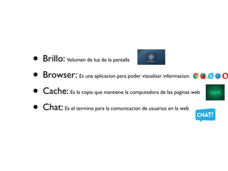 • Brillo: Volumen de luz de la pantalla
• Browser: Es una aplicacion para poder vizualisar informacion.
• Cache: Es la copia que mantiene la computadora de las paginas web
• Chat: Es el termino para la comunicacion de usuarios en la web
 
