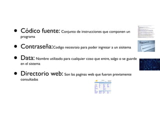 • Códico fuente: Conjunto de instrucciones que componen un
programa
• Contraseña:Codigo necesraio para poder ingresar a un sisitema
• Data: Nombre utilizado para cualquier coso que entre, salgo o se guarde
en el sistema
• Directorio web: Son las paginas web que fueron previamente
consultadas
 