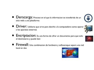 • Derscarga: Proceso en el que la informacion es transferida de un
sitio web a una plataforma
• Driver: Utiliario que sirve para decirle a la computadora como operar
a los aparatos externos
• Encriptacion: Es una forma de cifrar un documento para que solo
el destinatario y puede leer.
• Firewall: Una combinacion de hardware y softwareque separa una red
local en dos
 