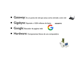 • Gateway: Es un punto de red que actua como entrada a otra red
• Gigabyte: Equivale a 1.024 millones de bytes
• Google: Buscador de paginas web
• Hardware: Componentes fisicos de una computadora
 