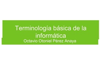 Terminología básica de la
informática
Octavio Otoniel Pérez Anaya
 
