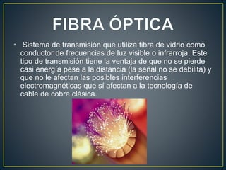 • Sistema de transmisión que utiliza fibra de vidrio como
conductor de frecuencias de luz visible o infrarroja. Este
tipo de transmisión tiene la ventaja de que no se pierde
casi energía pese a la distancia (la señal no se debilita) y
que no le afectan las posibles interferencias
electromagnéticas que sí afectan a la tecnología de
cable de cobre clásica.
 
