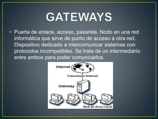 • Puerta de enlace, acceso, pasarela. Nodo en una red
informática que sirve de punto de acceso a otra red.
Dispositivo dedicado a intercomunicar sistemas con
protocolos incompatibles. Se trata de un intermediário
entre ambos para poder comunicarlos.
 