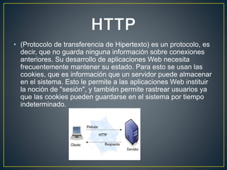 • (Protocolo de transferencia de Hipertexto) es un protocolo, es
decir, que no guarda ninguna información sobre conexiones
anteriores. Su desarrollo de aplicaciones Web necesita
frecuentemente mantener su estado. Para esto se usan las
cookies, que es información que un servidor puede almacenar
en el sistema. Esto le permite a las aplicaciones Web instituir
la noción de "sesión", y también permite rastrear usuarios ya
que las cookies pueden guardarse en el sistema por tiempo
indeterminado.
 