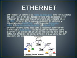 • Ethernet es un estándar de redes de área local para computadores
con acceso al medio por detección de la onda portadora y con
detección de colisiones .Su nombre viene del concepto físico
de ether. Ethernet define las características de cableado y
señalización de nivel físicoy los formatos de tramas de
datos del nivel de enlace de datos del modelo OSI.
• Ethernet se tomó como base para la redacción del estándar
internacional IEEE 802.3, siendo usualmente tomados como
sinónimos. Se diferencian en uno de los campos de la trama de
datos. Sin embargo, las tramas Ethernet e IEEE 802.3 pueden
coexistir en la misma red.
 