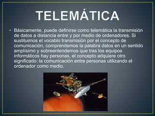 • Básicamente, puede definirse como telemática la transmisión
de datos a distancia entre y por medio de ordenadores. Si
sustituimos el vocablo transmisión por el concepto de
comunicación, comprendemos la palabra datos en un sentido
amplísimo y sobreentendemos que tras los equipos
informáticos hay personas, el concepto adquiere otro
significado: la comunicación entre personas utilizando el
ordenador como medio.
 