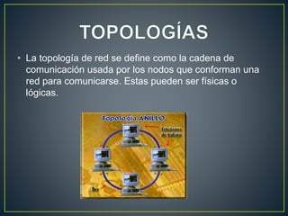 • La topología de red se define como la cadena de
comunicación usada por los nodos que conforman una
red para comunicarse. Estas pueden ser físicas o
lógicas.
 