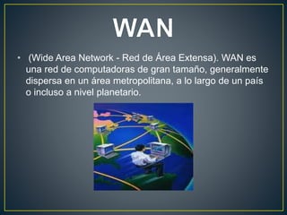 • (Wide Area Network - Red de Área Extensa). WAN es
una red de computadoras de gran tamaño, generalmente
dispersa en un área metropolitana, a lo largo de un país
o incluso a nivel planetario.
 