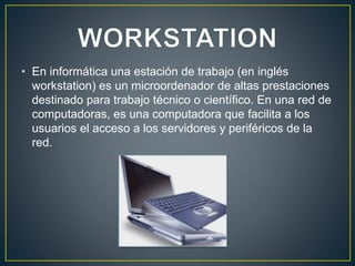 • En informática una estación de trabajo (en inglés
workstation) es un microordenador de altas prestaciones
destinado para trabajo técnico o científico. En una red de
computadoras, es una computadora que facilita a los
usuarios el acceso a los servidores y periféricos de la
red.
 