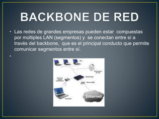 • Las redes de grandes empresas pueden estar compuestas
por múltiples LAN (segmentos) y se conectan entre sí a
través del backbone, que es el principal conducto que permite
comunicar segmentos entre sí.
•
 