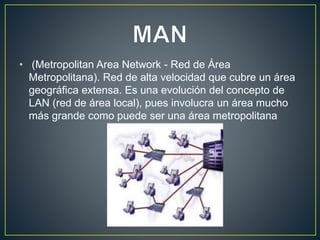 • (Metropolitan Area Network - Red de Área
Metropolitana). Red de alta velocidad que cubre un área
geográfica extensa. Es una evolución del concepto de
LAN (red de área local), pues involucra un área mucho
más grande como puede ser una área metropolitana
 