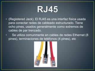 • (Registered Jack). El RJ45 es una interfaz física usada
para conectar redes de cableado estructurado. Tiene
ocho pines, usados generalmente como extremos de
cables de par trenzado.
• Se utiliza comunmente en cables de redes Ethernet (8
pines), terminaciones de teléfonos (4 pines), etc
 