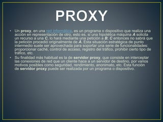 • Un proxy, en una red informática, es un programa o dispositivo que realiza una
acción en representación de otro, esto es, si una hipotética máquina A solicita
un recurso a una C, lo hará mediante una petición a B; C entonces no sabrá que
la petición procedió originalmente de A. Esta situación estratégica de punto
intermedio suele ser aprovechada para soportar una serie de funcionalidades:
proporcionar caché, control de acceso, registro del tráfico, prohibir cierto tipo de
tráfico, etc.
• Su finalidad más habitual es la de servidor proxy, que consiste en interceptar
las conexiones de red que un cliente hace a un servidor de destino, por varios
motivos posibles como seguridad, rendimiento, anonimato, etc. Esta función
de servidor proxy puede ser realizada por un programa o dispositivo.
 