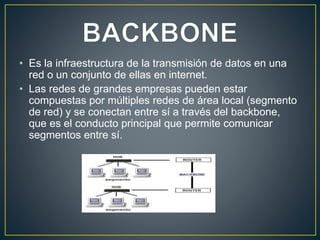 • Es la infraestructura de la transmisión de datos en una
red o un conjunto de ellas en internet.
• Las redes de grandes empresas pueden estar
compuestas por múltiples redes de área local (segmento
de red) y se conectan entre sí a través del backbone,
que es el conducto principal que permite comunicar
segmentos entre sí.
 