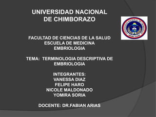 UNIVERSIDAD NACIONAL
DE CHIMBORAZO
FACULTAD DE CIENCIAS DE LA SALUD
ESCUELA DE MEDICINA
EMBRIOLOGIA
TEMA: TERMINOLOGIA DESCRIPTIVA DE
EMBRIOLOGIA
INTEGRANTES:
VANESSA DIAZ
FELIPE HARO
NICOLE MALDONADO
YOMIRA SORIA
DOCENTE: DR.FABIAN ARIAS
 