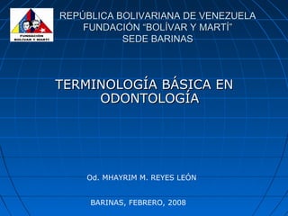 REPÚBLICA BOLIVARIANA DE VENEZUELAREPÚBLICA BOLIVARIANA DE VENEZUELA
FUNDACIÓN “BOLÍVAR Y MARTÍ”FUNDACIÓN “BOLÍVAR Y MARTÍ”
SEDE BARINASSEDE BARINAS
TERMINOLOGÍA BÁSICA ENTERMINOLOGÍA BÁSICA EN
ODONTOLOGÍAODONTOLOGÍA
Od. MHAYRIM M. REYES LEÓN
BARINAS, FEBRERO, 2008
 