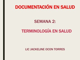 DOCUMENTACIÓN EN SALUD
SEMANA 2:
TERMINOLOGÍA EN SALUD
LIC JACKELINE OCON TORRES
 