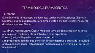 14. EFECTO:
Es sinónimo de la respuesta del fármaco, son las manifestaciones (Signos y
Síntomas) que se pueden apreciar a simple vista o mediante exámenes luego
de administrado el fármaco.
15. VÍA DE ADMINISTRACIÓN: En medicina la vía de administración es la vía
por la que un medicamento se introduce en el organismo.
Enteral (oral, sublingual o transmucosa, rectal):
Son preparados líquidos que penetran al tubo digestivo a través de la cavidad
oral ó mediante sonda, estos líquidos no tienen que penetrar la piel parra ser
administrados.
TERMINOLOGIA FARMACEUTICA
 