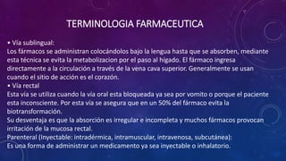 • Vía sublingual:
Los fármacos se administran colocándolos bajo la lengua hasta que se absorben, mediante
esta técnica se evita la metabolizacion por el paso al hígado. El fármaco ingresa
directamente a la circulación a través de la vena cava superior. Generalmente se usan
cuando el sitio de acción es el corazón.
• Vía rectal
Esta vía se utiliza cuando la vía oral esta bloqueada ya sea por vomito o porque el paciente
esta inconsciente. Por esta vía se asegura que en un 50% del fármaco evita la
biotransformación.
Su desventaja es que la absorción es irregular e incompleta y muchos fármacos provocan
irritación de la mucosa rectal.
Parenteral (Inyectable: intradérmica, intramuscular, intravenosa, subcutánea):
Es una forma de administrar un medicamento ya sea inyectable o inhalatorio.
TERMINOLOGIA FARMACEUTICA
 