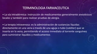 • La vía intradérmica: instrucción de medicamentos generalmente anestésicos
locales y también para realizar pruebas de alergia.
• La terapia intravenosa: es la administración de sustancias líquidas
directamente en una vena a través de una aguja o tubo (catéter) que se
inserta en la vena, permitiendo el acceso inmediato al torrente sanguíneo
para suministrar líquidos y medicamentos
TERMINOLOGIA FARMACEUTICA
 