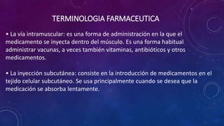 • La vía intramuscular: es una forma de administración en la que el
medicamento se inyecta dentro del músculo. Es una forma habitual
administrar vacunas, a veces también vitaminas, antibióticos y otros
medicamentos.
• La inyección subcutánea: consiste en la introducción de medicamentos en el
tejido celular subcutáneo. Se usa principalmente cuando se desea que la
medicación se absorba lentamente.
TERMINOLOGIA FARMACEUTICA
 