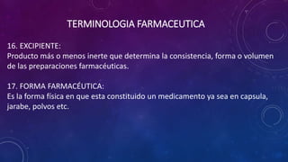 16. EXCIPIENTE:
Producto más o menos inerte que determina la consistencia, forma o volumen
de las preparaciones farmacéuticas.
17. FORMA FARMACÉUTICA:
Es la forma física en que esta constituido un medicamento ya sea en capsula,
jarabe, polvos etc.
TERMINOLOGIA FARMACEUTICA
 