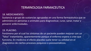 18. MEDICAMENTO:
Sustancia o grupo de sustancias agrupadas en una forma farmacéutica que se
administra en personas o animales para diagnosticar, curar, sanar, tratar y
prevenir enfermedades.
19. PLACEBO.
Fenómeno por el cual los síntomas de un paciente pueden mejorar con un
"falso" tratamiento, aparentemente porque el enfermo espera o cree que
funciona. En medicina el efecto placebo suele tener su utilidad en el
diagnóstico de ciertos procesos psíquicos o psicosomáticos.
TERMINOLOGIA FARMACEUTICA
 