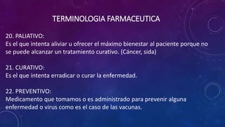 20. PALIATIVO:
Es el que intenta aliviar u ofrecer el máximo bienestar al paciente porque no
se puede alcanzar un tratamiento curativo. (Cáncer, sida)
21. CURATIVO:
Es el que intenta erradicar o curar la enfermedad.
22. PREVENTIVO:
Medicamento que tomamos o es administrado para prevenir alguna
enfermedad o virus como es el caso de las vacunas.
TERMINOLOGIA FARMACEUTICA
 