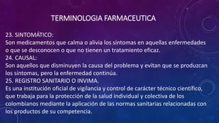 23. SINTOMÁTICO:
Son medicamentos que calma o alivia los síntomas en aquellas enfermedades
o que se desconocen o que no tienen un tratamiento eficaz.
24. CAUSAL:
Son aquellos que disminuyen la causa del problema y evitan que se produzcan
los síntomas, pero la enfermedad continúa.
25. REGISTRO SANITARIO O INVIMA.
Es una institución oficial de vigilancia y control de carácter técnico científico,
que trabaja para la protección de la salud individual y colectiva de los
colombianos mediante la aplicación de las normas sanitarias relacionadas con
los productos de su competencia.
TERMINOLOGIA FARMACEUTICA
 