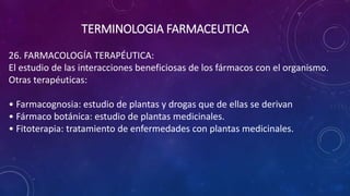 26. FARMACOLOGÍA TERAPÉUTICA:
El estudio de las interacciones beneficiosas de los fármacos con el organismo.
Otras terapéuticas:
• Farmacognosia: estudio de plantas y drogas que de ellas se derivan
• Fármaco botánica: estudio de plantas medicinales.
• Fitoterapia: tratamiento de enfermedades con plantas medicinales.
TERMINOLOGIA FARMACEUTICA
 