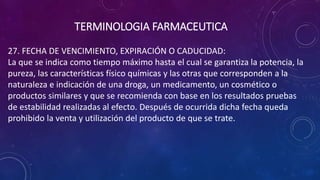 27. FECHA DE VENCIMIENTO, EXPIRACIÓN O CADUCIDAD:
La que se indica como tiempo máximo hasta el cual se garantiza la potencia, la
pureza, las características físico químicas y las otras que corresponden a la
naturaleza e indicación de una droga, un medicamento, un cosmético o
productos similares y que se recomienda con base en los resultados pruebas
de estabilidad realizadas al efecto. Después de ocurrida dicha fecha queda
prohibido la venta y utilización del producto de que se trate.
TERMINOLOGIA FARMACEUTICA
 
