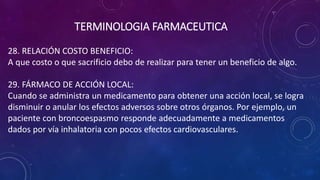 28. RELACIÓN COSTO BENEFICIO:
A que costo o que sacrificio debo de realizar para tener un beneficio de algo.
29. FÁRMACO DE ACCIÓN LOCAL:
Cuando se administra un medicamento para obtener una acción local, se logra
disminuir o anular los efectos adversos sobre otros órganos. Por ejemplo, un
paciente con broncoespasmo responde adecuadamente a medicamentos
dados por vía inhalatoria con pocos efectos cardiovasculares.
TERMINOLOGIA FARMACEUTICA
 