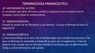 30. MECANISMO DE ACCIÓN:
Es resultado que tiene fármaco cuando la sustancia hace contacto con el
receptor, como actúa el medicamento.
31. FARMACODINAMIA:
Estudia la acción de los fármacos y sus efectos. “Lo que el fármaco le hace al
organismo”
32. FARMACOCINÉTICA:
La farmacocinética es la rama de la farmacología que estudia los procesos a los
que un fármaco es sometido a través de su paso por el organismo. Trata de
deducir qué sucede con un fármaco desde el momento que es administrado
hasta su total eliminación del cuerpo.
TERMINOLOGIA FARMACEUTICA
 