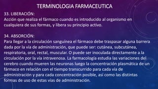 33. LIBERACIÓN:
Acción que realiza el fármaco cuando es introducido al organismo en
cualquiera de sus formas, y libera su principio activo.
34. ABSORCIÓN:
Para llegar a la circulación sanguínea el fármaco debe traspasar alguna barrera
dada por la vía de administración, que puede ser: cutánea, subcutánea,
respiratoria, oral, rectal, muscular. O puede ser inoculada directamente a la
circulación por la vía intravenosa. La farmacología estudia las variaciones del
cerebro cuando mueren las neuronas luego la concentración plasmática de un
fármaco en relación con el tiempo transcurrido para cada vía de
administración y para cada concentración posible, así como las distintas
formas de uso de estas vías de administración.
TERMINOLOGIA FARMACEUTICA
 