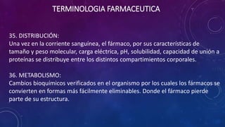 35. DISTRIBUCIÓN:
Una vez en la corriente sanguínea, el fármaco, por sus características de
tamaño y peso molecular, carga eléctrica, pH, solubilidad, capacidad de unión a
proteínas se distribuye entre los distintos compartimientos corporales.
36. METABOLISMO:
Cambios bioquímicos verificados en el organismo por los cuales los fármacos se
convierten en formas más fácilmente eliminables. Donde el fármaco pierde
parte de su estructura.
TERMINOLOGIA FARMACEUTICA
 