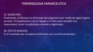 37. EXCRECIÓN:
Finalmente, el fármaco es eliminado del organismo por medio de algún órgano
excretor. Principalmente está el hígado y el riñón pero también son
importantes la piel, las glándulas salivales y lagrimales.
38. EFECTO DESEADO:
Es el resultado que se espera al terminar con una farmacoterapia.
TERMINOLOGIA FARMACEUTICA
 