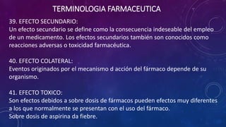 39. EFECTO SECUNDARIO:
Un efecto secundario se define como la consecuencia indeseable del empleo
de un medicamento. Los efectos secundarios también son conocidos como
reacciones adversas o toxicidad farmacéutica.
40. EFECTO COLATERAL:
Eventos originados por el mecanismo d acción del fármaco depende de su
organismo.
41. EFECTO TOXICO:
Son efectos debidos a sobre dosis de fármacos pueden efectos muy diferentes
a los que normalmente se presentan con el uso del fármaco.
Sobre dosis de aspirina da fiebre.
TERMINOLOGIA FARMACEUTICA
 